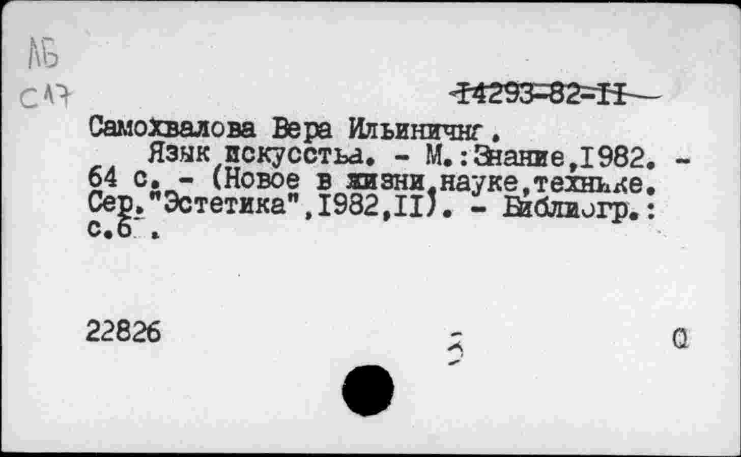 ﻿Ж93-82-Г1 Самохвалова Вера Ильиничнг.
Язык искусства. - М.:3?ание,1982 64 с. - (Новое в жизни.науке,технике Се|. Эстетика",1982,111. - йблиогр.
22826